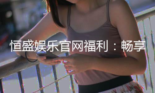 恒盛娱乐官网福利:畅享独家优惠与豪华礼包