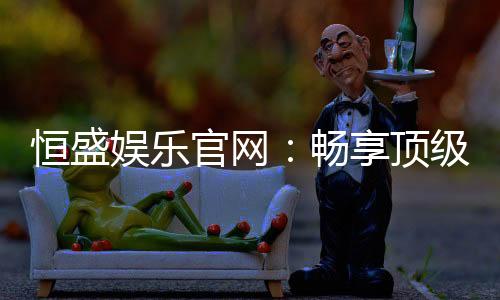 恒盛娱乐官网:畅享顶级棋牌电游的尊贵体验