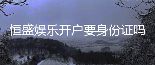 恒盛娱乐开户要身份证吗？安全注册流程及证件要求详解