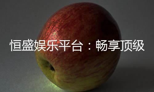 恒盛娱乐平台:畅享顶级棋牌与电子游艺的奢华体验