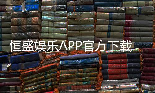恒盛娱乐APP官方下载通道：安全便捷的一站式娱乐平台入口
