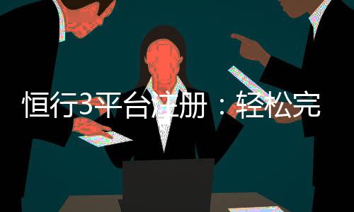 恒行3平台注册：轻松完成开户畅享顶级棋牌娱乐体验