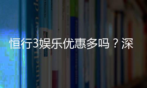 恒行3娱乐优惠多吗？深度解析其福利活动与玩家体验