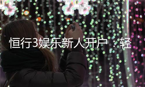 恒行3娱乐新人开户:轻松注册享首存礼遇与独家优惠
