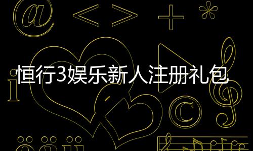 恒行3娱乐新人注册礼包:首存即送豪礼畅享棋牌电游盛宴