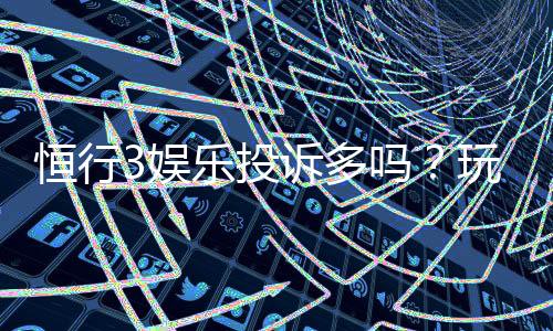恒行3娱乐投诉多吗？玩家真实反馈与平台服务解析