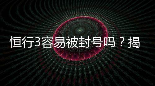 恒行3容易被封号吗？揭秘账号安全与防封技巧