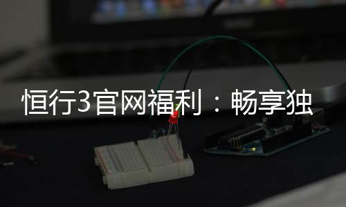 恒行3官网福利：畅享独家优惠与豪华礼包