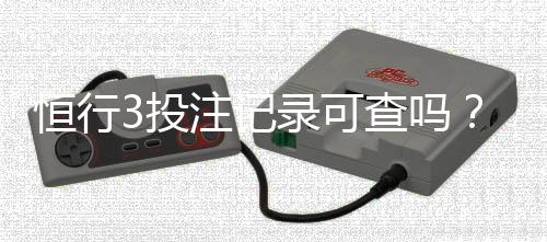 恒行3投注记录可查吗？一文详解查询方法与注意事项