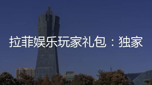 拉菲娱乐玩家礼包:独家福利与高额回馈等你领取