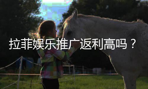 拉菲娱乐推广返利高吗？资深玩家揭秘真实返利比例与技巧