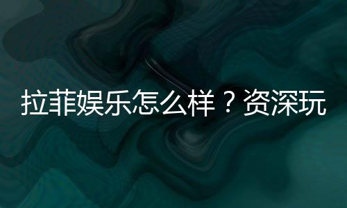 拉菲娱乐怎么样？资深玩家带你全面评测体验