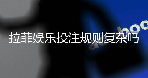 拉菲娱乐投注规则复杂吗？资深玩家解析玩法要点与技巧