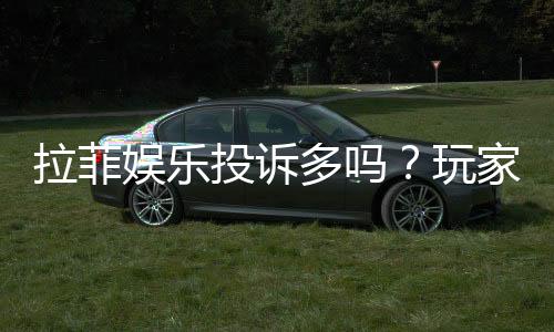 拉菲娱乐投诉多吗?玩家真实反馈与平台解析