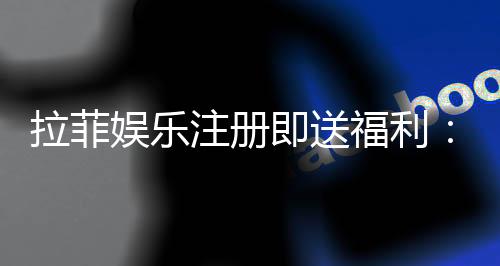 拉菲娱乐注册即送福利：新会员专享豪礼与高额返水活动