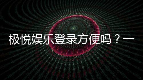 极悦娱乐登录方便吗?一文详解注册流程与使用体验