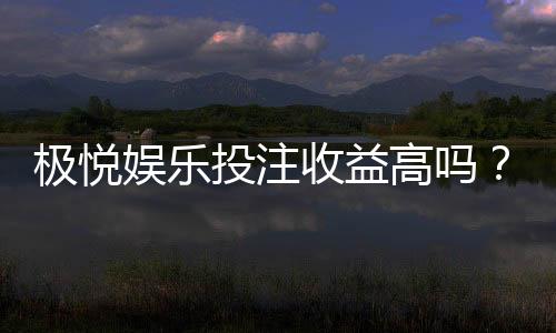 极悦娱乐投注收益高吗？深度解析其盈利模式与玩家实测反馈