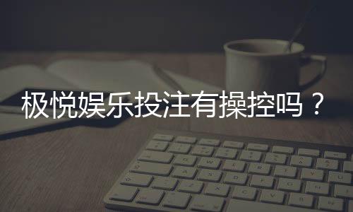 极悦娱乐投注有操控吗？深度解析平台公平性与防作弊机制