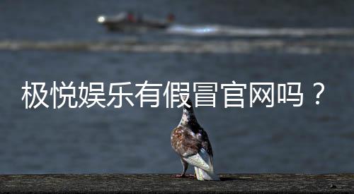 极悦娱乐有假冒官网吗？揭秘真假官网辨别技巧与安全投注指南