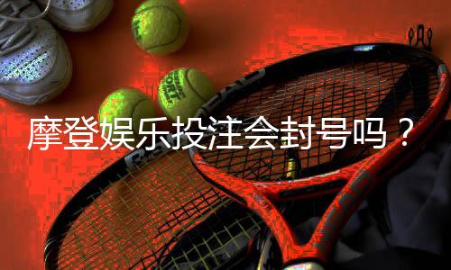摩登娱乐投注会封号吗？揭秘平台风控规则与防封技巧