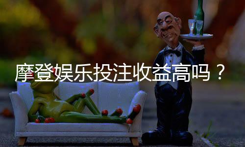 摩登娱乐投注收益高吗？深度解析高回报背后的实战策略