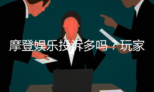 摩登娱乐投诉多吗？玩家真实反馈与平台解析