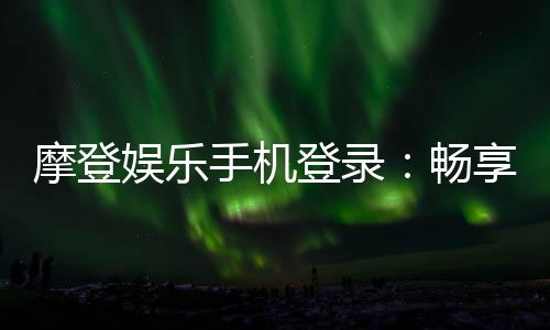 摩登娱乐手机登录:畅享移动端顶级娱乐体验