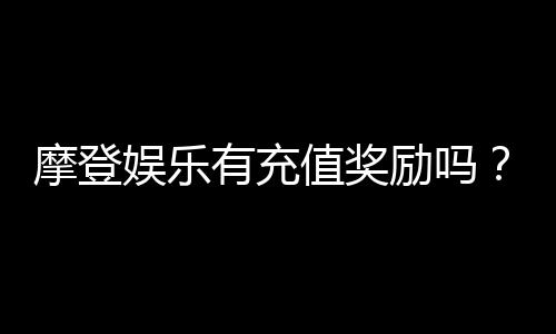 摩登娱乐有充值奖励吗？揭秘最新充值优惠与返利活动
