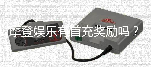 摩登娱乐有首充奖励吗？揭秘新用户专属福利与充值优惠