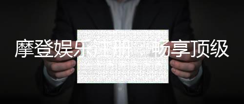 摩登娱乐注册：畅享顶级棋牌电游的尊贵体验