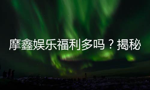 摩鑫娱乐福利多吗?揭秘其独家优惠与玩家真实反馈