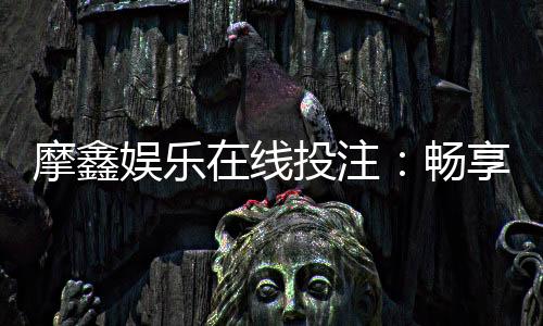 摩鑫娱乐在线投注:畅享真人荷官与电子游艺的双重魅力