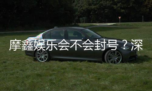 摩鑫娱乐会不会封号？深度解析账号安全与防封技巧