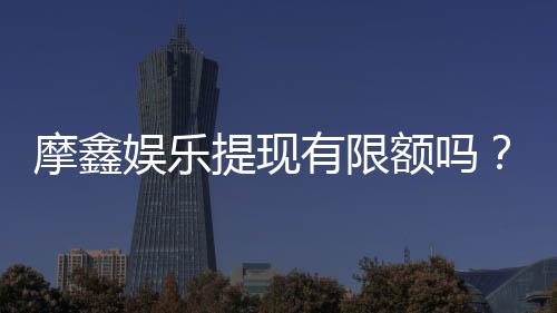 摩鑫娱乐提现有限额吗？详细解答提现规则与限额标准