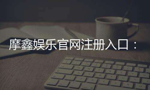摩鑫娱乐官网注册入口：轻松三步完成账号注册畅享游戏