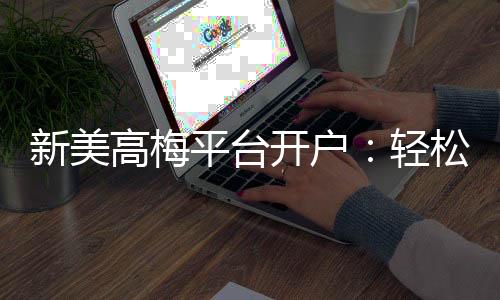 新美高梅平台开户：轻松注册即享豪华礼遇与高额返水
