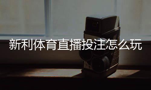 新利体育直播投注怎么玩？新手入门、玩法规则与实用技巧全面解析