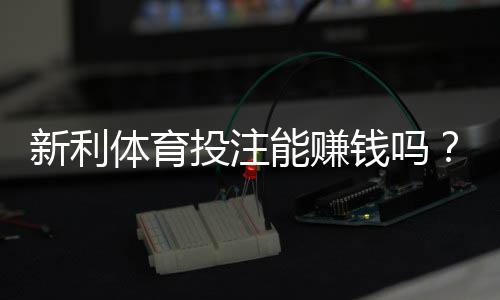 新利体育投注能赚钱吗？真实回报与风险剖析新手赚钱攻略