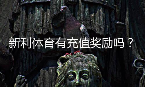 新利体育有充值奖励吗？最新充值优惠、领取规则与实用攻略