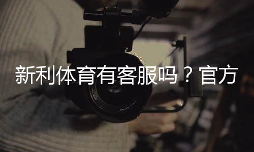 新利体育有客服吗？官方客服渠道、在线时段与联系客服步骤详解
