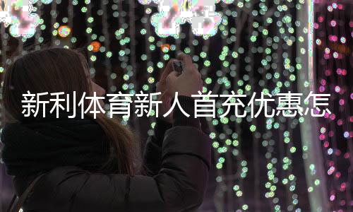 新利体育新人首充优惠怎么玩？注册领取步骤、条件与注意事项全面解析