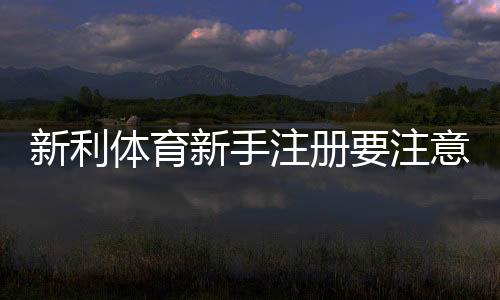 新利体育新手注册要注意什么?完整注册流程、实名认证与安全防骗指南