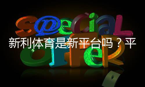 新利体育是新平台吗?平台背景、资质与用户评价一文看懂