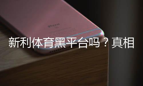 新利体育黑平台吗？真相调查、用户评价与辨别技巧