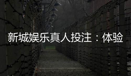 新城娱乐真人投注：体验顶级荷官与多元玩法的高端博彩之旅