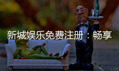 新城娱乐免费注册:畅享豪华礼遇与顶级游戏体验