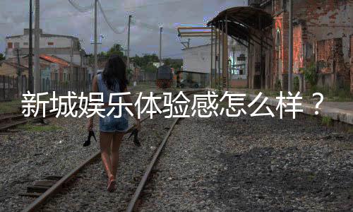 新城娱乐体验感怎么样？玩家真实评测与深度解析