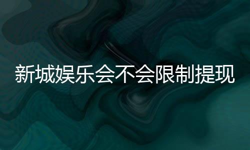 新城娱乐会不会限制提现？玩家实测提款到账速度与额度解析