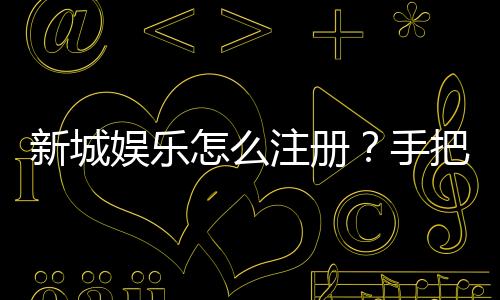 新城娱乐怎么注册?手把手教你快速完成账号开通
