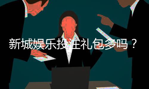 新城娱乐投注礼包多吗？揭秘平台福利与新手礼包领取攻略